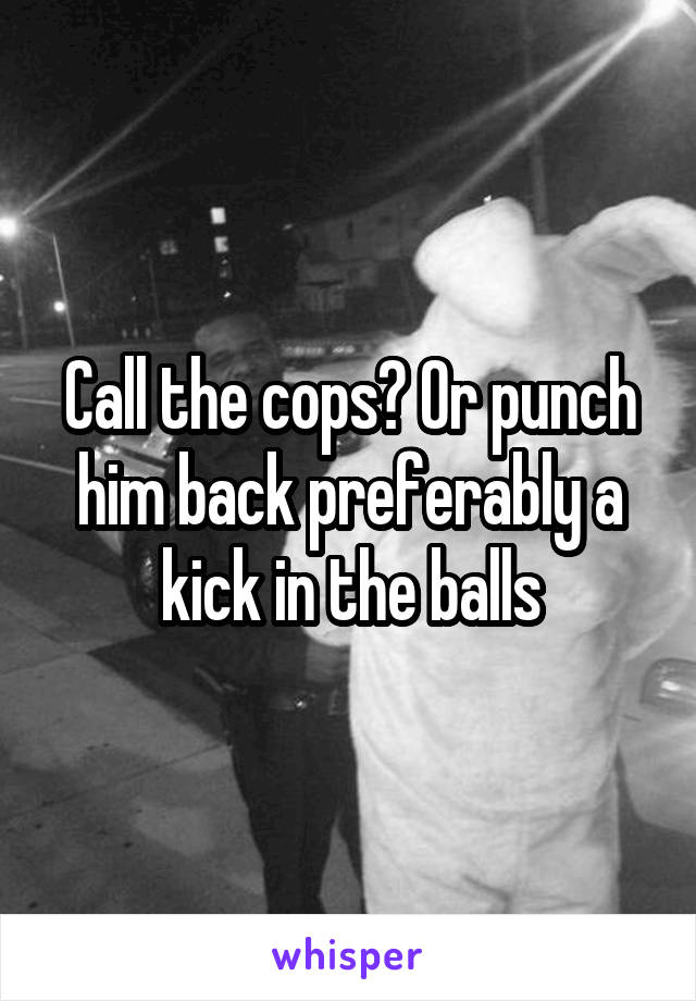 Call the cops? Or punch him back preferably a kick in the balls