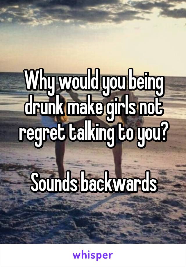 Why would you being drunk make girls not regret talking to you?

Sounds backwards