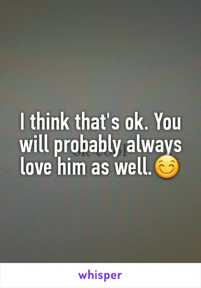 I think that's ok. You will probably always love him as well.😊