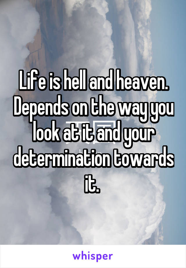 Life is hell and heaven. Depends on the way you look at it and your determination towards it. 