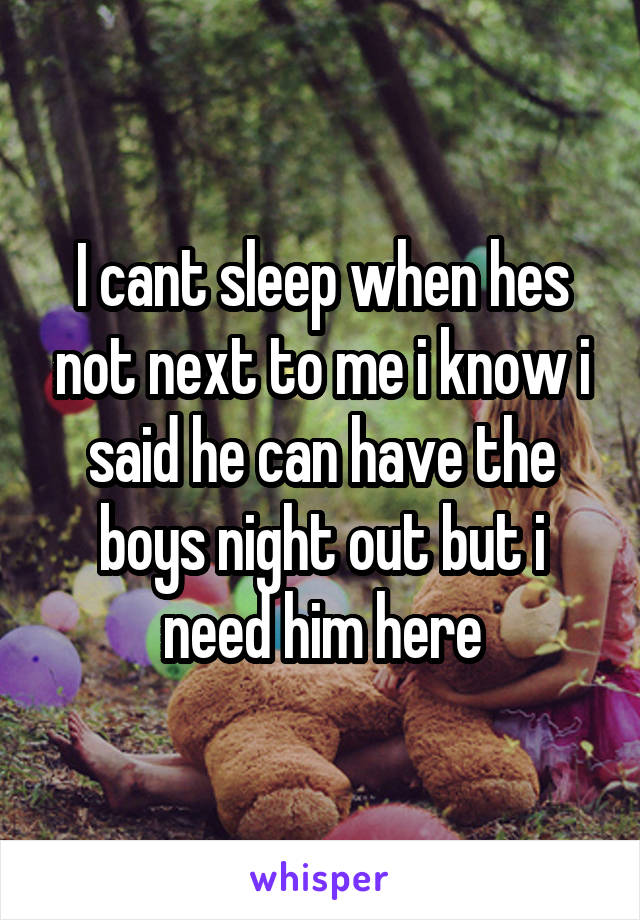 I cant sleep when hes not next to me i know i said he can have the boys night out but i need him here