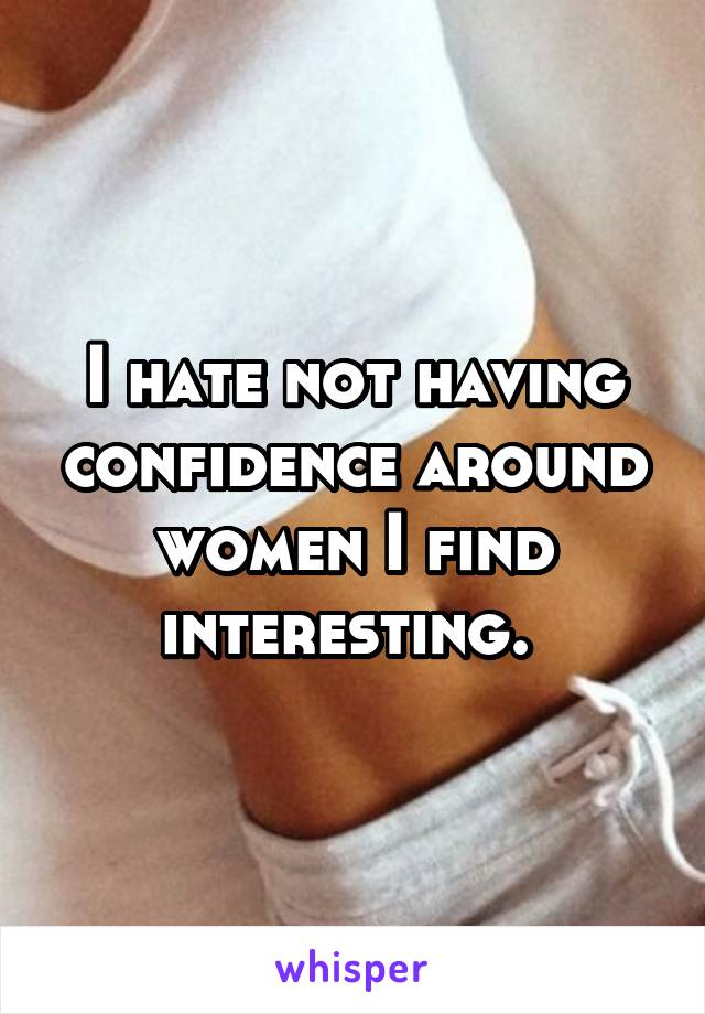 I hate not having confidence around women I find interesting. 