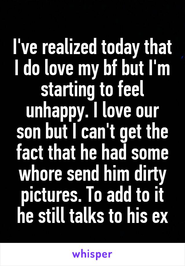 I've realized today that I do love my bf but I'm starting to feel unhappy. I love our son but I can't get the fact that he had some whore send him dirty pictures. To add to it he still talks to his ex