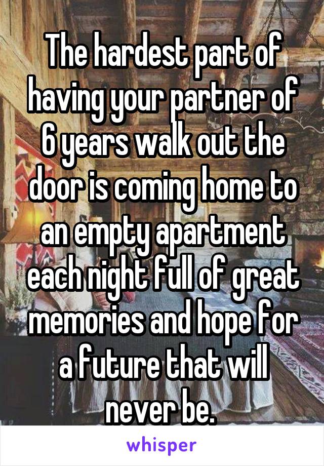 The hardest part of having your partner of 6 years walk out the door is coming home to an empty apartment each night full of great memories and hope for a future that will never be. 