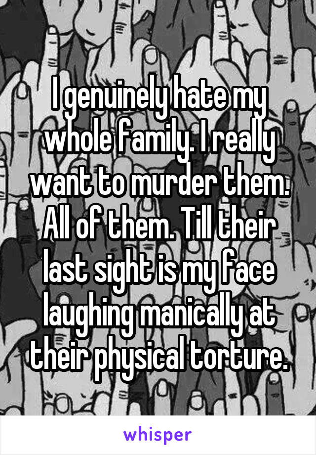 I genuinely hate my whole family. I really want to murder them. All of them. Till their last sight is my face laughing manically at their physical torture.