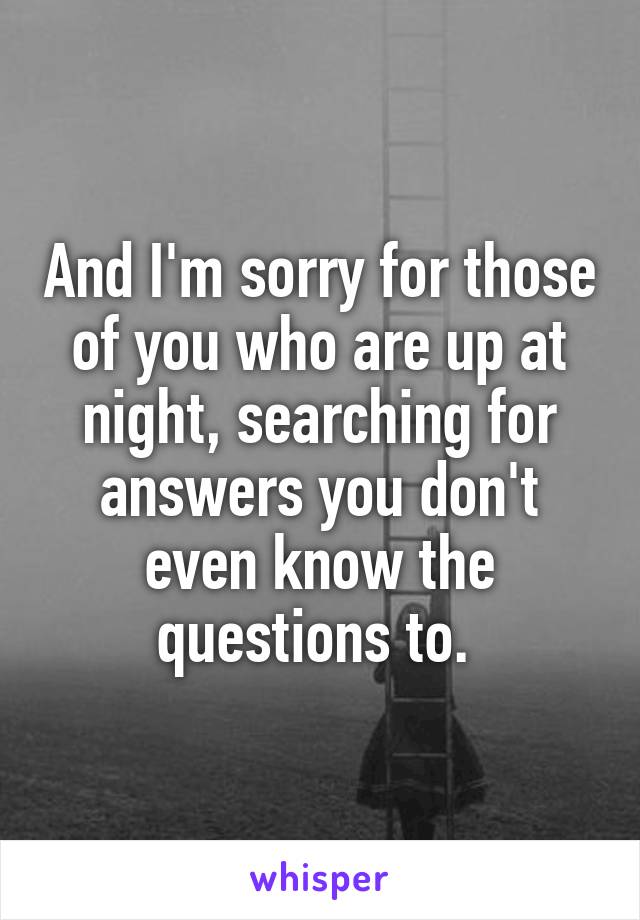 And I'm sorry for those of you who are up at night, searching for answers you don't even know the questions to. 