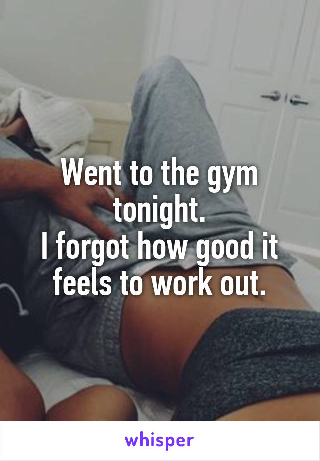 Went to the gym tonight.
I forgot how good it feels to work out.