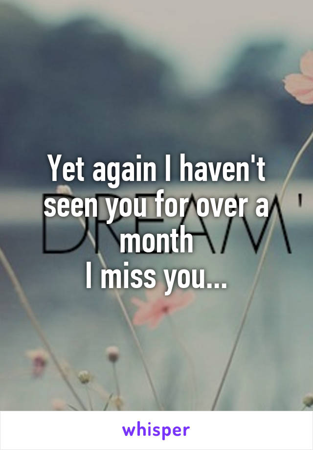 Yet again I haven't seen you for over a month
I miss you...