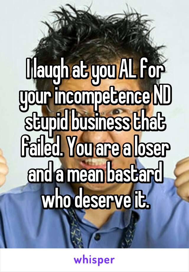 I laugh at you AL for your incompetence ND stupid business that failed. You are a loser and a mean bastard who deserve it.