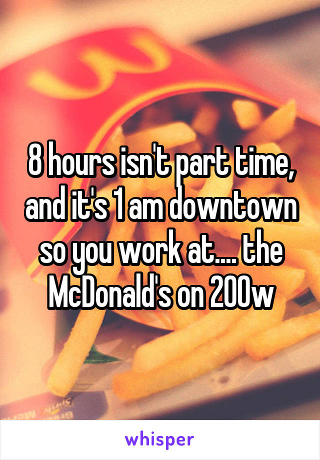 8 hours isn't part time, and it's 1 am downtown so you work at.... the McDonald's on 200w