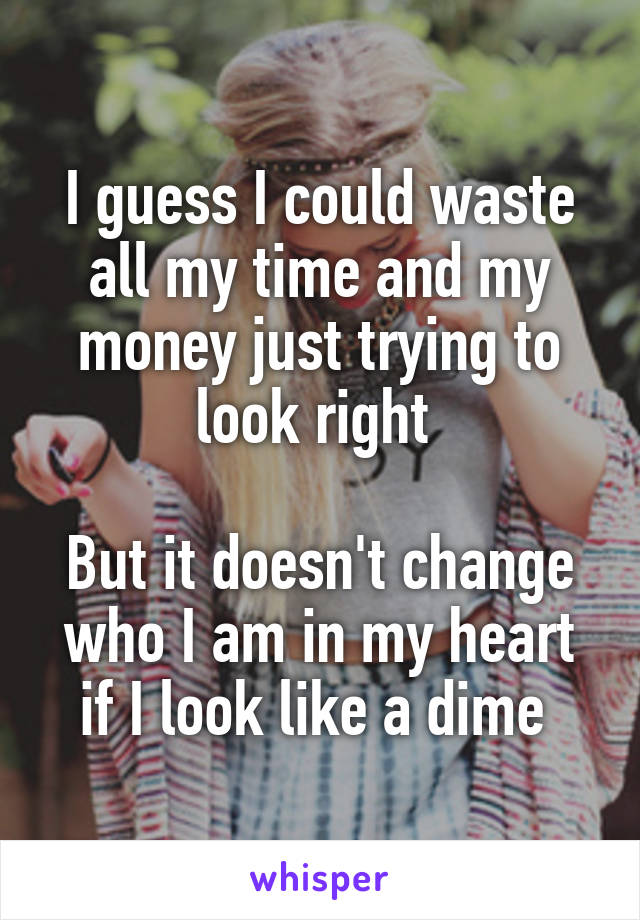 I guess I could waste all my time and my money just trying to look right 

But it doesn't change who I am in my heart if I look like a dime 