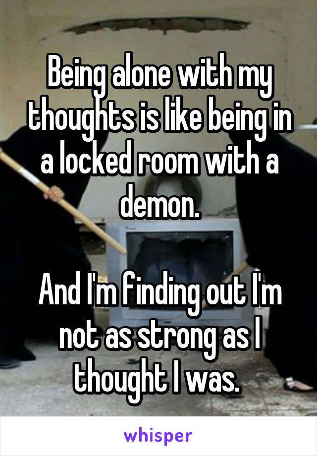 Being alone with my thoughts is like being in a locked room with a demon.

And I'm finding out I'm not as strong as I thought I was. 