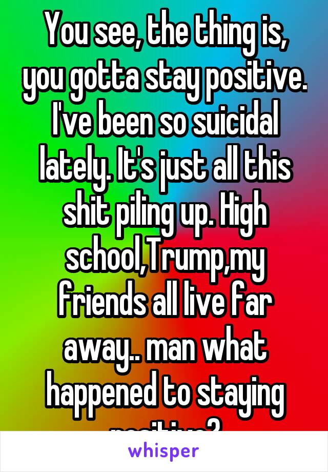 You see, the thing is, you gotta stay positive. I've been so suicidal lately. It's just all this shit piling up. High school,Trump,my friends all live far away.. man what happened to staying positive?