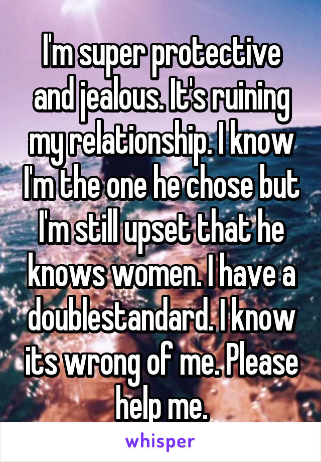 I'm super protective and jealous. It's ruining my relationship. I know I'm the one he chose but I'm still upset that he knows women. I have a doublestandard. I know its wrong of me. Please help me.