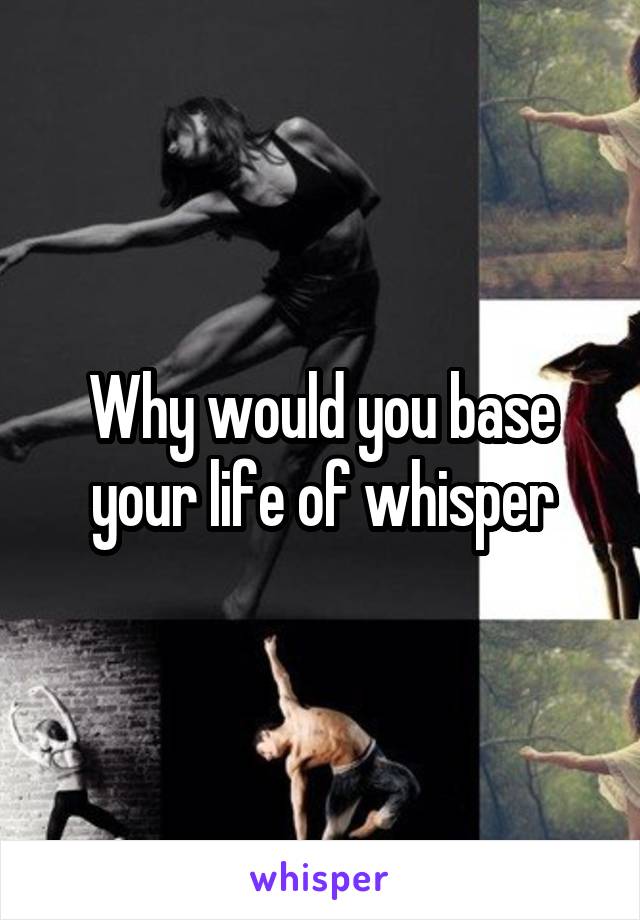 Why would you base your life of whisper