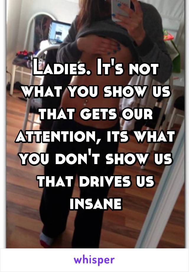 Ladies. It's not what you show us that gets our attention, its what you don't show us that drives us insane