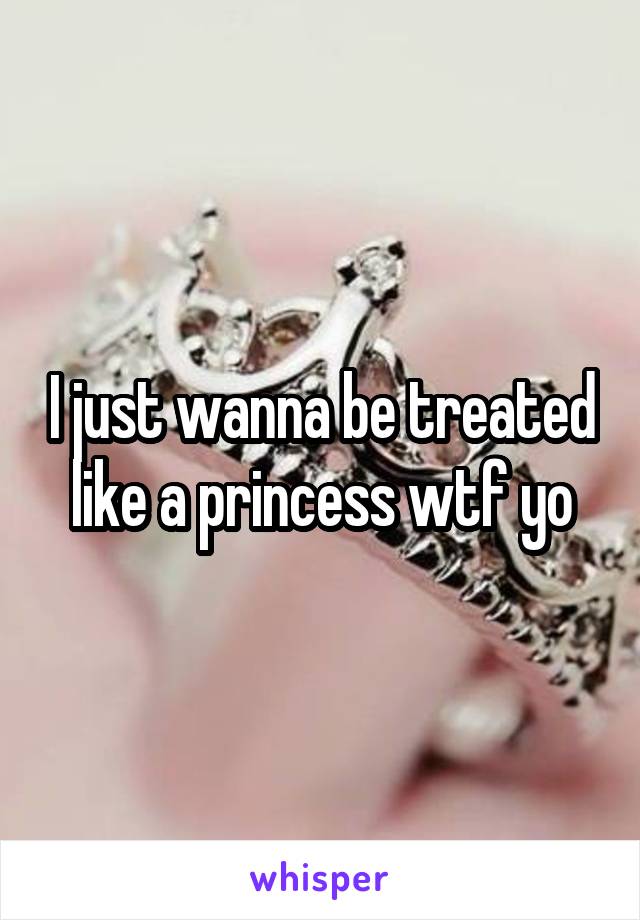 I just wanna be treated like a princess wtf yo