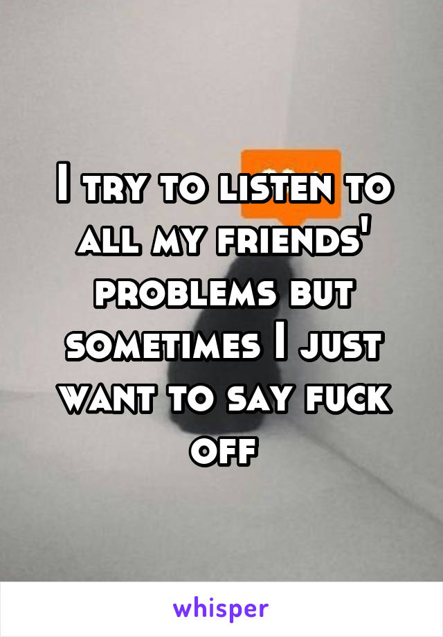 I try to listen to all my friends' problems but sometimes I just want to say fuck off