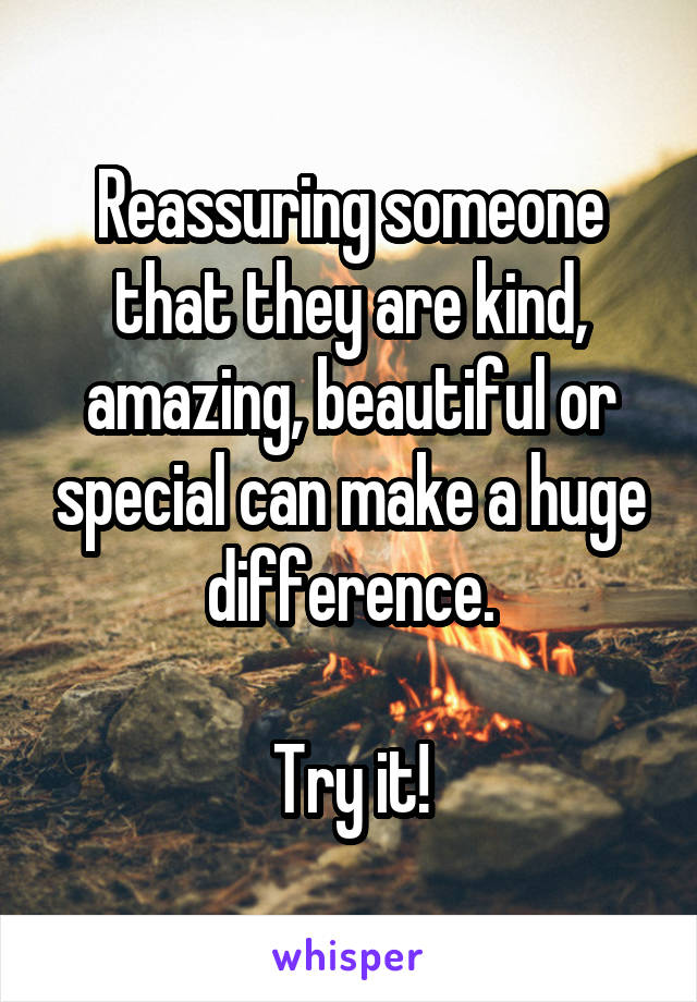 Reassuring someone that they are kind, amazing, beautiful or special can make a huge difference.

Try it!