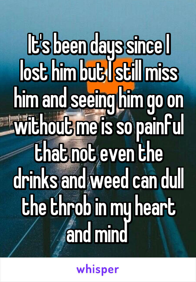 It's been days since I lost him but I still miss him and seeing him go on without me is so painful that not even the drinks and weed can dull the throb in my heart and mind 