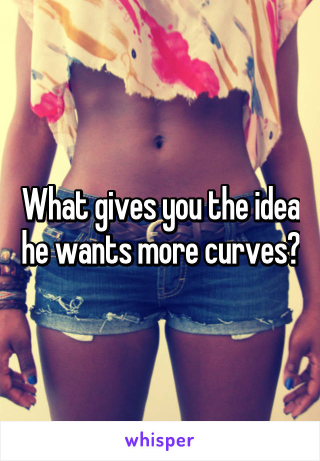 What gives you the idea he wants more curves?