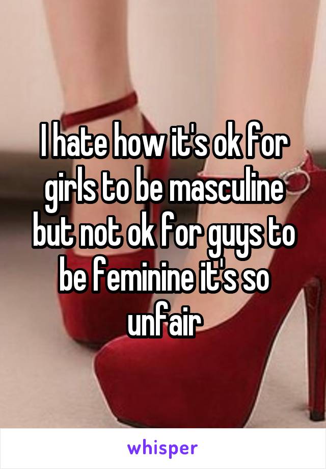 I hate how it's ok for girls to be masculine but not ok for guys to be feminine it's so unfair