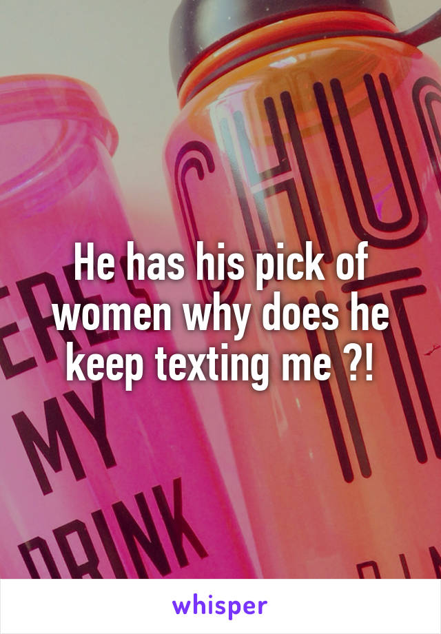 He has his pick of women why does he keep texting me ?!