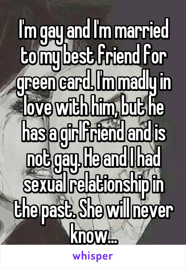 I'm gay and I'm married to my best friend for green card. I'm madly in love with him, but he has a girlfriend and is not gay. He and I had sexual relationship in the past. She will never know...