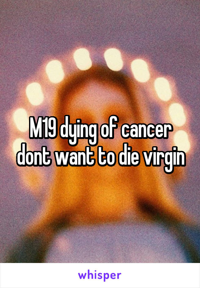 M19 dying of cancer dont want to die virgin