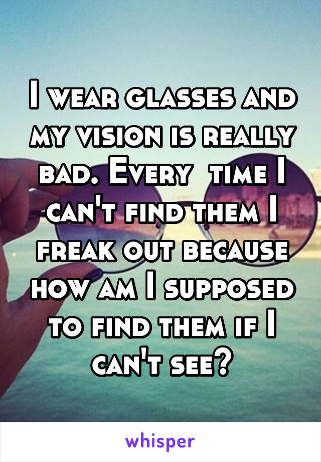 I wear glasses and my vision is really bad. Every  time I can't find them I freak out because how am I supposed to find them if I can't see?