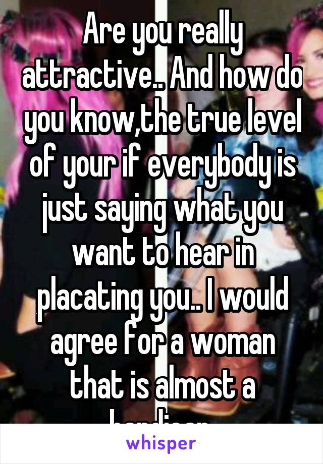 Are you really attractive.. And how do you know,the true level of your if everybody is just saying what you want to hear in placating you.. I would agree for a woman that is almost a handicap 