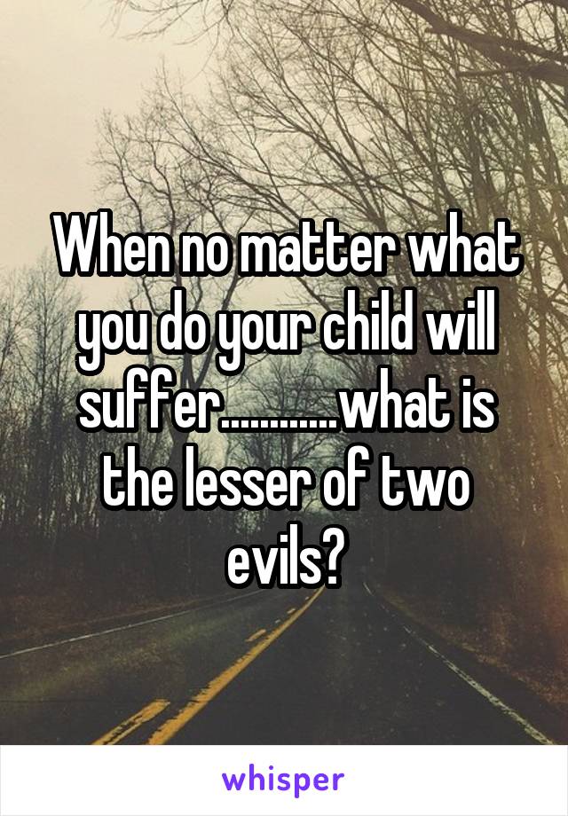 When no matter what you do your child will suffer............what is the lesser of two evils?