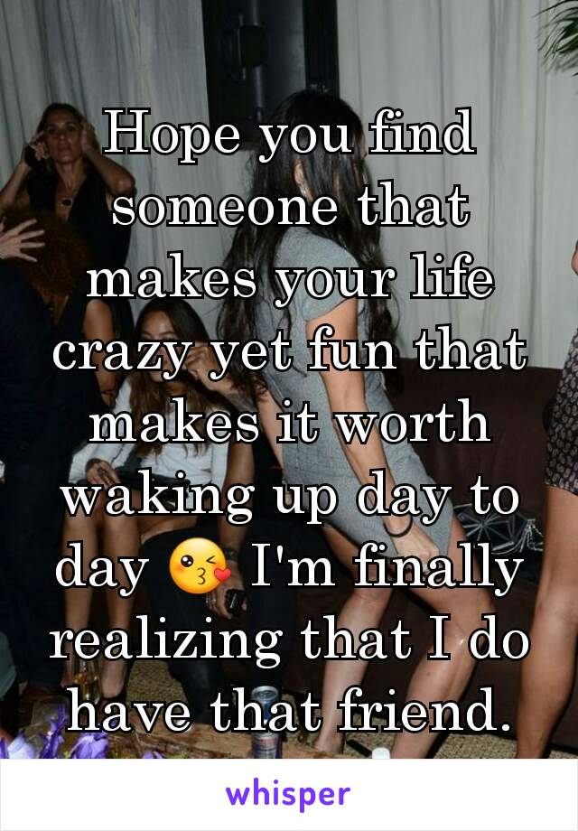 Hope you find someone that makes your life crazy yet fun that makes it worth waking up day to day 😘 I'm finally realizing that I do have that friend.