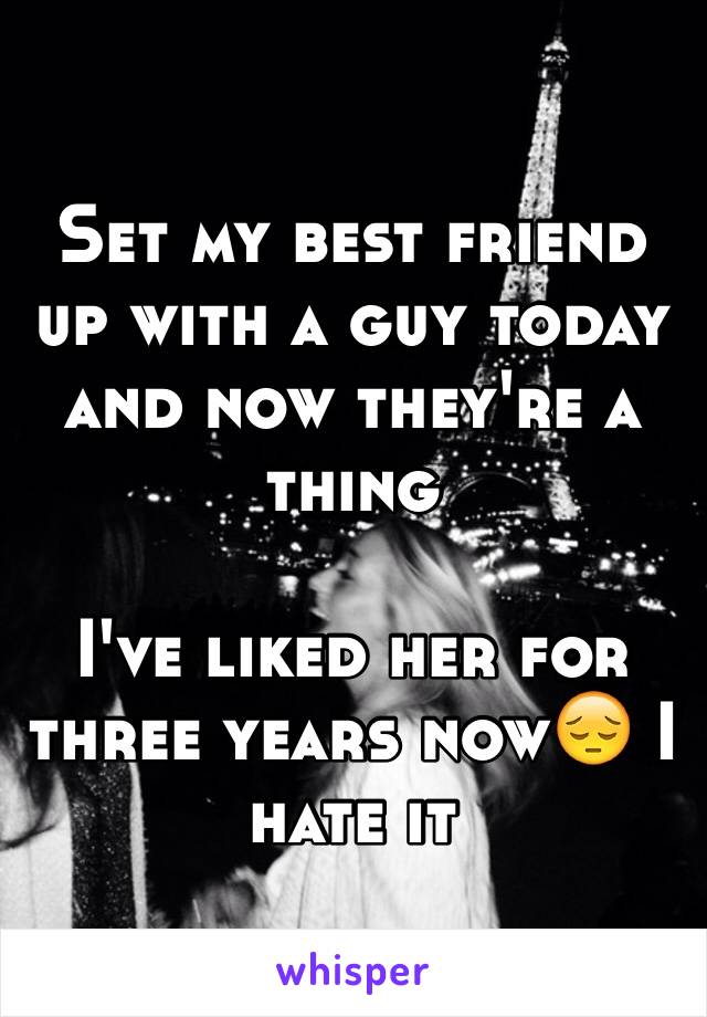 Set my best friend up with a guy today and now they're a thing 

I've liked her for three years now😔 I hate it 