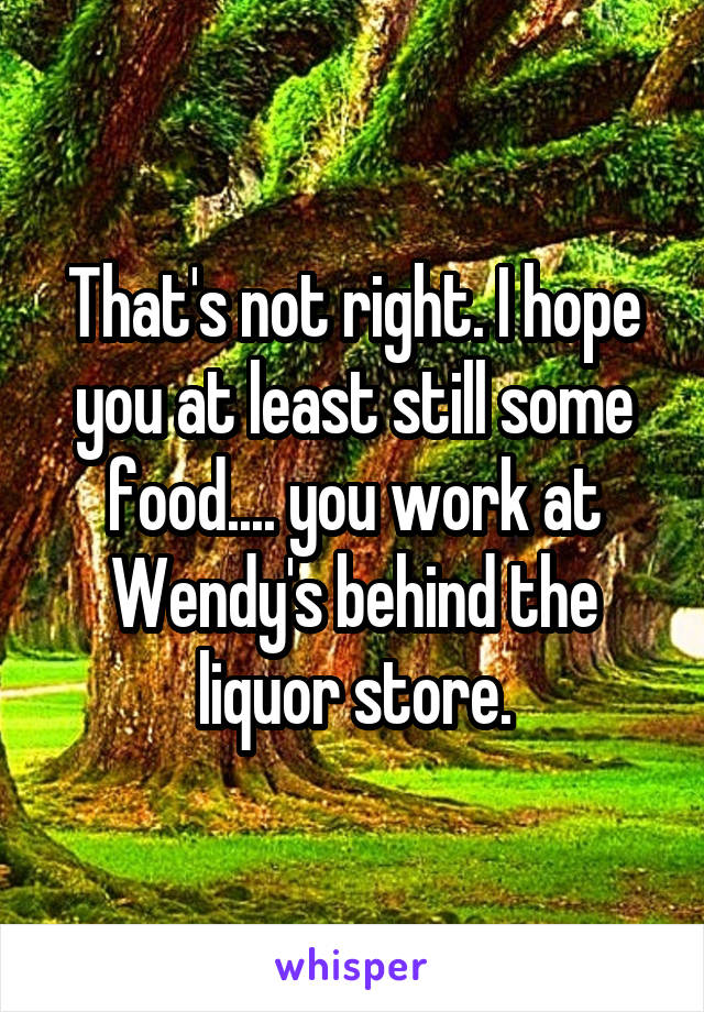 That's not right. I hope you at least still some food.... you work at Wendy's behind the liquor store.