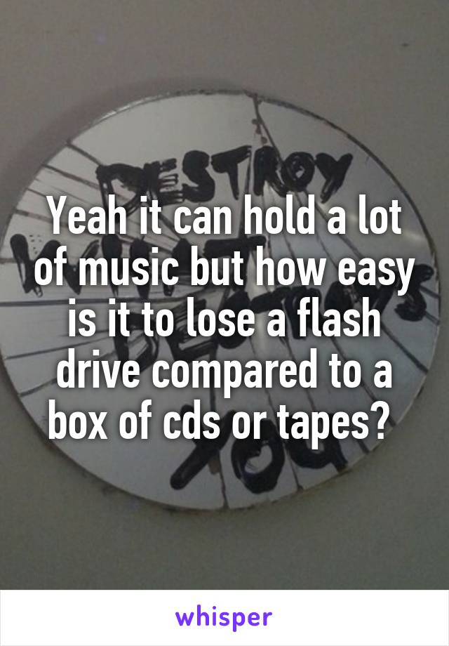 Yeah it can hold a lot of music but how easy is it to lose a flash drive compared to a box of cds or tapes? 