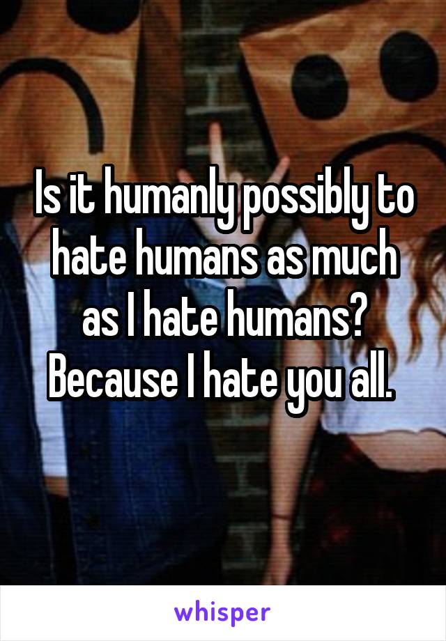 Is it humanly possibly to hate humans as much as I hate humans? Because I hate you all. 
