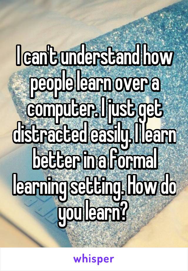 I can't understand how people learn over a computer. I just get distracted easily. I learn better in a formal learning setting. How do you learn? 