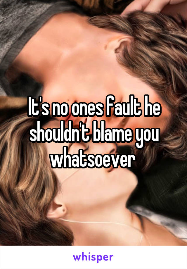 It's no ones fault he shouldn't blame you whatsoever 