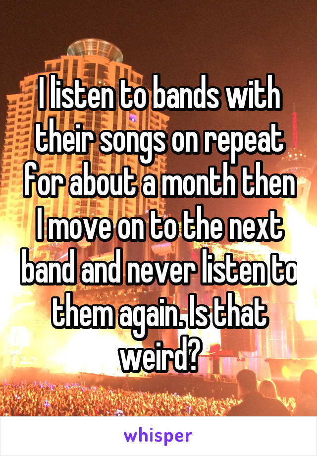 I listen to bands with their songs on repeat for about a month then I move on to the next band and never listen to them again. Is that weird?