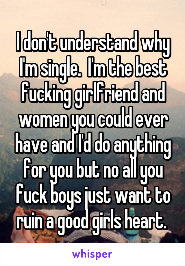 I don't understand why I'm single.  I'm the best fucking girlfriend and women you could ever have and I'd do anything for you but no all you fuck boys just want to ruin a good girls heart. 