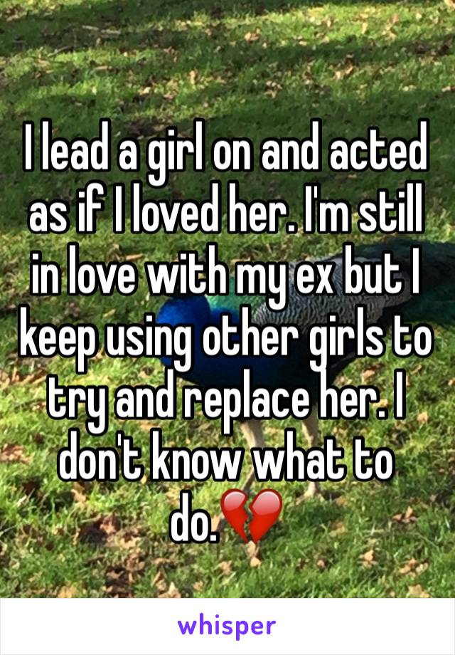 I lead a girl on and acted as if I loved her. I'm still in love with my ex but I keep using other girls to try and replace her. I don't know what to do.💔