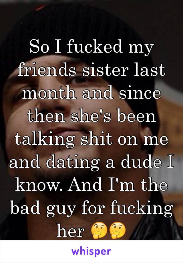 So I fucked my friends sister last month and since then she's been talking shit on me and dating a dude I know. And I'm the bad guy for fucking her 🤔🤔