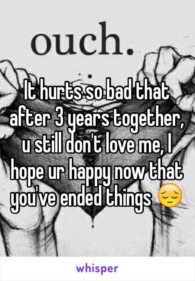 It hurts so bad that after 3 years together, u still don't love me, I hope ur happy now that you've ended things 😔