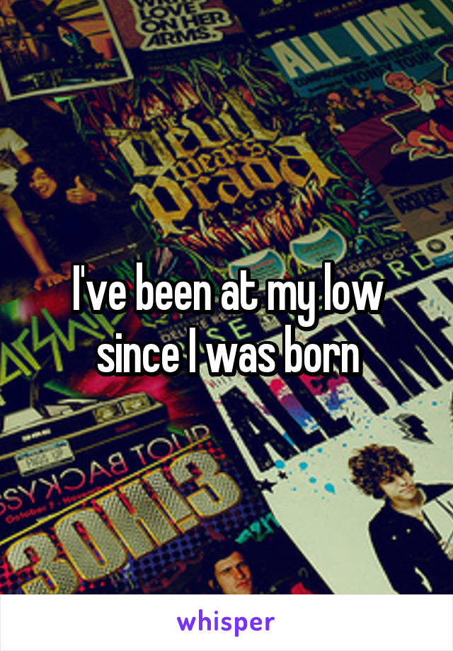 I've been at my low since I was born