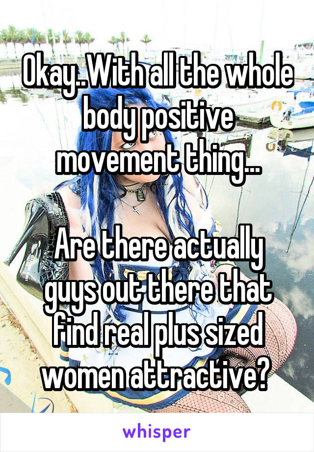 Okay..With all the whole body positive movement thing...

Are there actually guys out there that find real plus sized women attractive? 