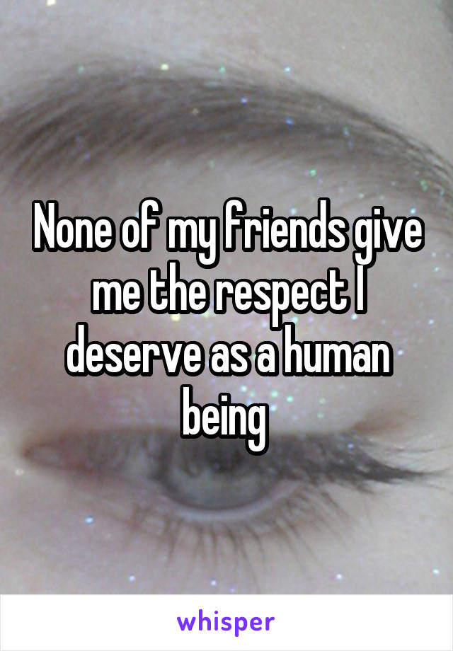 None of my friends give me the respect I deserve as a human being 