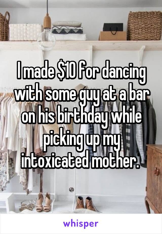 I made $10 for dancing with some guy at a bar on his birthday while picking up my intoxicated mother. 