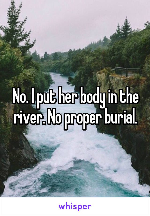 No. I put her body in the river. No proper burial.