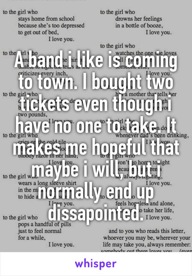 A band i like is coming to town. I bought two tickets even though i have no one to take. It makes me hopeful that maybe i will, but i normally end up dissapointed.